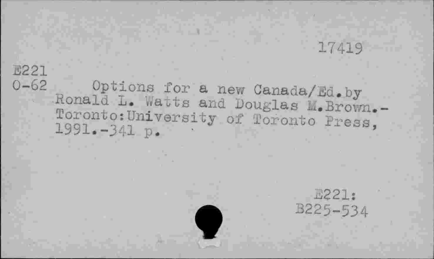 ﻿17419
S221
0-62 „ Options for a new Canada/Ed. by-
Ronald L. Watts and Douglas M.Brown.-University of Toronto Press, a-yyi,-J41 p.
2221: B225-534